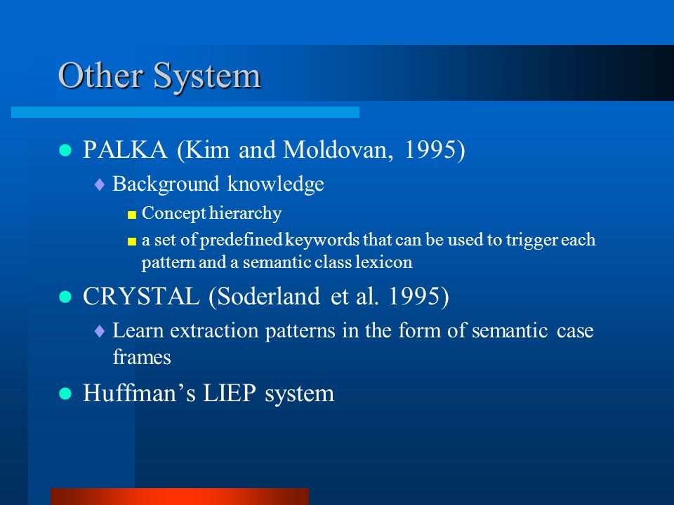 Other System PALKA (Kim and Moldovan, 1995)  Background knowledge  Concept hierarchy  a set of predefined keywords that can be used to trigger each pattern and a semantic class lexicon CRYSTAL (Soderland et al.