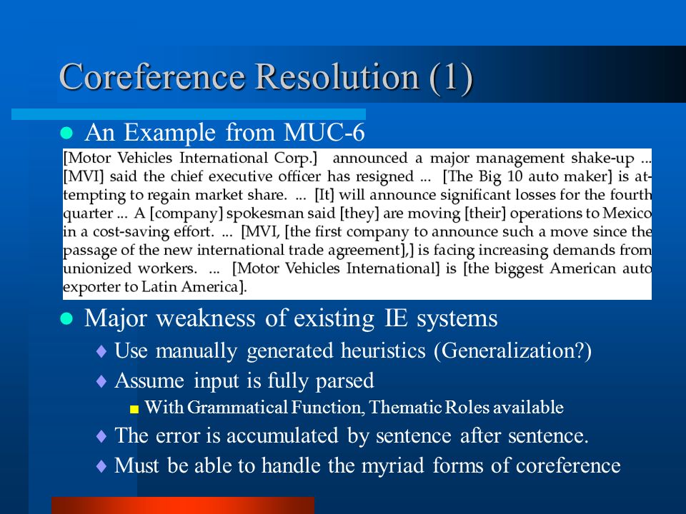 Coreference Resolution (1) An Example from MUC-6 Major weakness of existing IE systems  Use manually generated heuristics (Generalization )  Assume input is fully parsed  With Grammatical Function, Thematic Roles available  The error is accumulated by sentence after sentence.