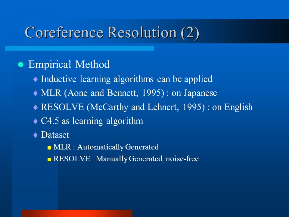 Coreference Resolution (2) Empirical Method  Inductive learning algorithms can be applied  MLR (Aone and Bennett, 1995) : on Japanese  RESOLVE (McCarthy and Lehnert, 1995) : on English  C4.5 as learning algorithm  Dataset  MLR : Automatically Generated  RESOLVE : Manually Generated, noise-free