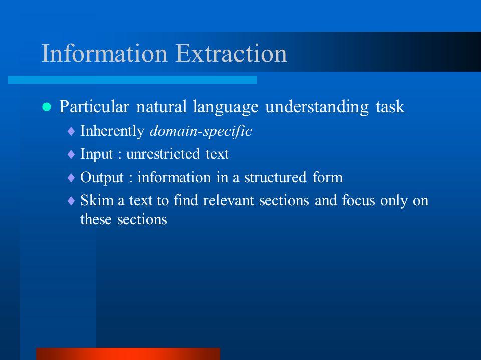 Information Extraction Particular natural language understanding task  Inherently domain-specific  Input : unrestricted text  Output : information in a structured form  Skim a text to find relevant sections and focus only on these sections