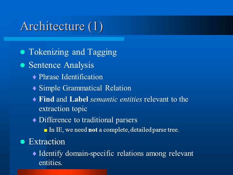 Architecture (1) Tokenizing and Tagging Sentence Analysis  Phrase Identification  Simple Grammatical Relation  Find and Label semantic entities relevant to the extraction topic  Difference to traditional parsers  In IE, we need not a complete, detailed parse tree.