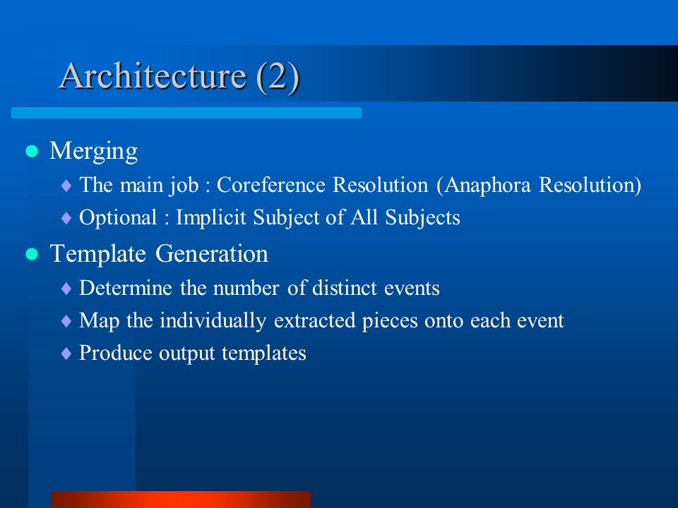 Architecture (2) Merging  The main job : Coreference Resolution (Anaphora Resolution)  Optional : Implicit Subject of All Subjects Template Generation  Determine the number of distinct events  Map the individually extracted pieces onto each event  Produce output templates