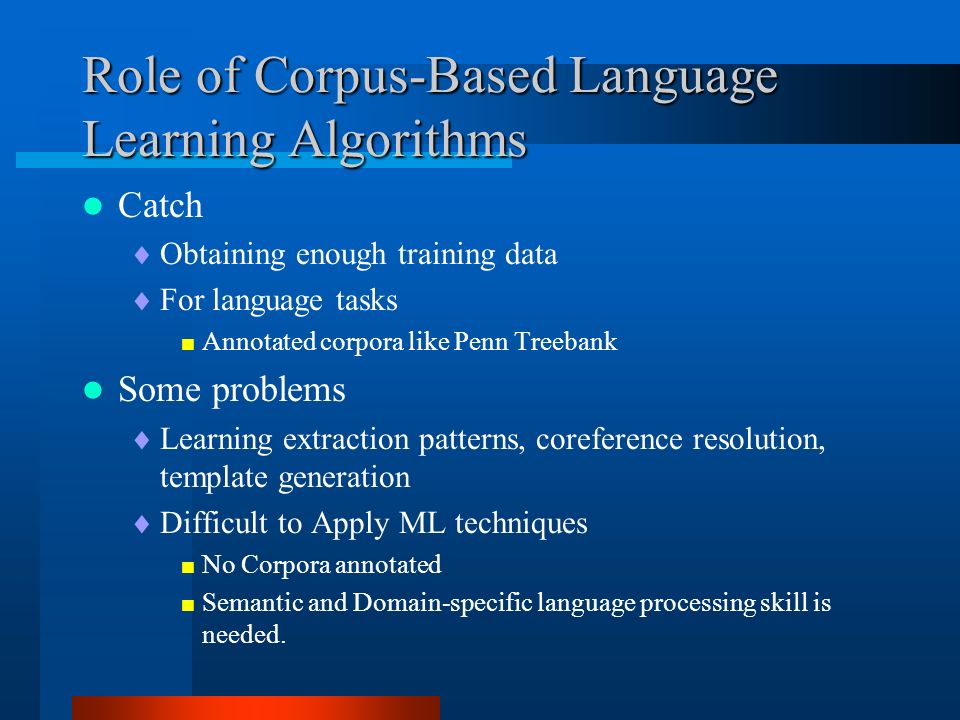 Role of Corpus-Based Language Learning Algorithms Catch  Obtaining enough training data  For language tasks  Annotated corpora like Penn Treebank Some problems  Learning extraction patterns, coreference resolution, template generation  Difficult to Apply ML techniques  No Corpora annotated  Semantic and Domain-specific language processing skill is needed.