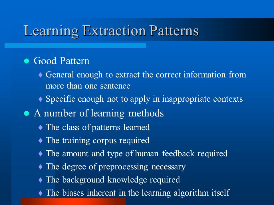 Learning Extraction Patterns Good Pattern  General enough to extract the correct information from more than one sentence  Specific enough not to apply in inappropriate contexts A number of learning methods  The class of patterns learned  The training corpus required  The amount and type of human feedback required  The degree of preprocessing necessary  The background knowledge required  The biases inherent in the learning algorithm itself