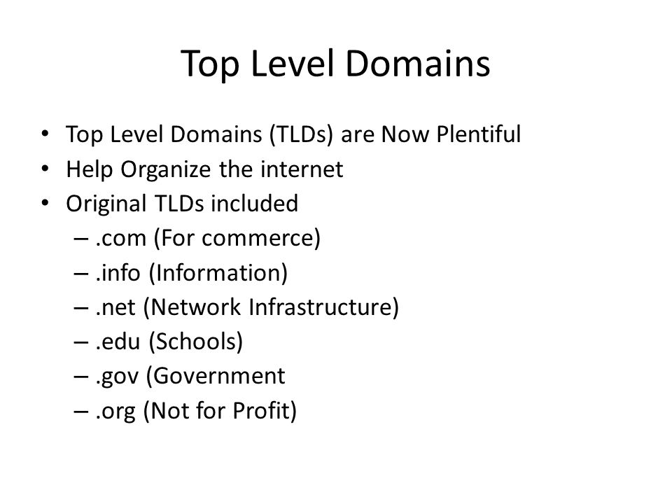 Top Level Domains Top Level Domains (TLDs) are Now Plentiful Help Organize the internet Original TLDs included –.com (For commerce) –.info (Information) –.net (Network Infrastructure) –.edu (Schools) –.gov (Government –.org (Not for Profit)