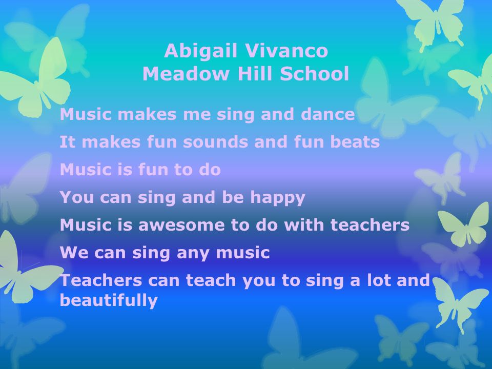 Abigail Vivanco Meadow Hill School Music makes me sing and dance It makes fun sounds and fun beats Music is fun to do You can sing and be happy Music is awesome to do with teachers We can sing any music Teachers can teach you to sing a lot and beautifully