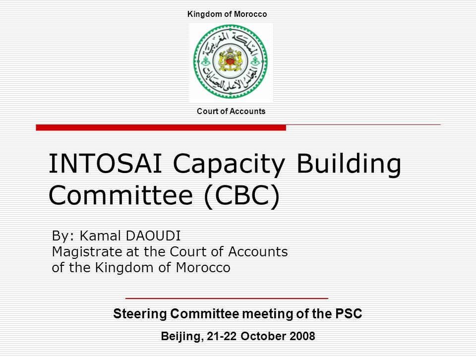 INTOSAI Capacity Building Committee (CBC) By: Kamal DAOUDI Magistrate at the Court of Accounts of the Kingdom of Morocco Steering Committee meeting of the PSC Beijing, October 2008 Court of Accounts Kingdom of Morocco