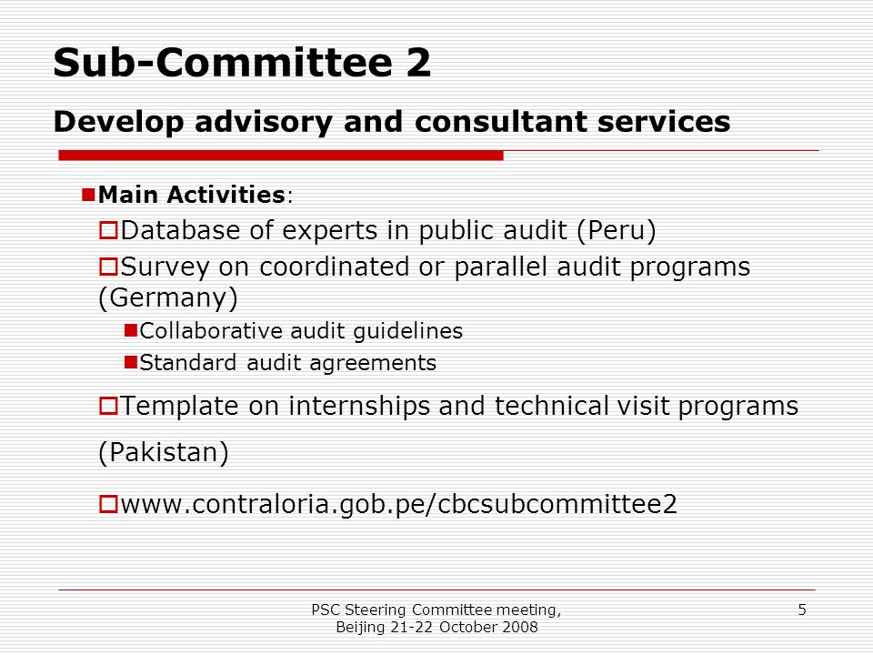 PSC Steering Committee meeting, Beijing October Sub-Committee 2 Develop advisory and consultant services Main Activities :  Database of experts in public audit (Peru)  Survey on coordinated or parallel audit programs (Germany) Collaborative audit guidelines Standard audit agreements  Template on internships and technical visit programs (Pakistan) 