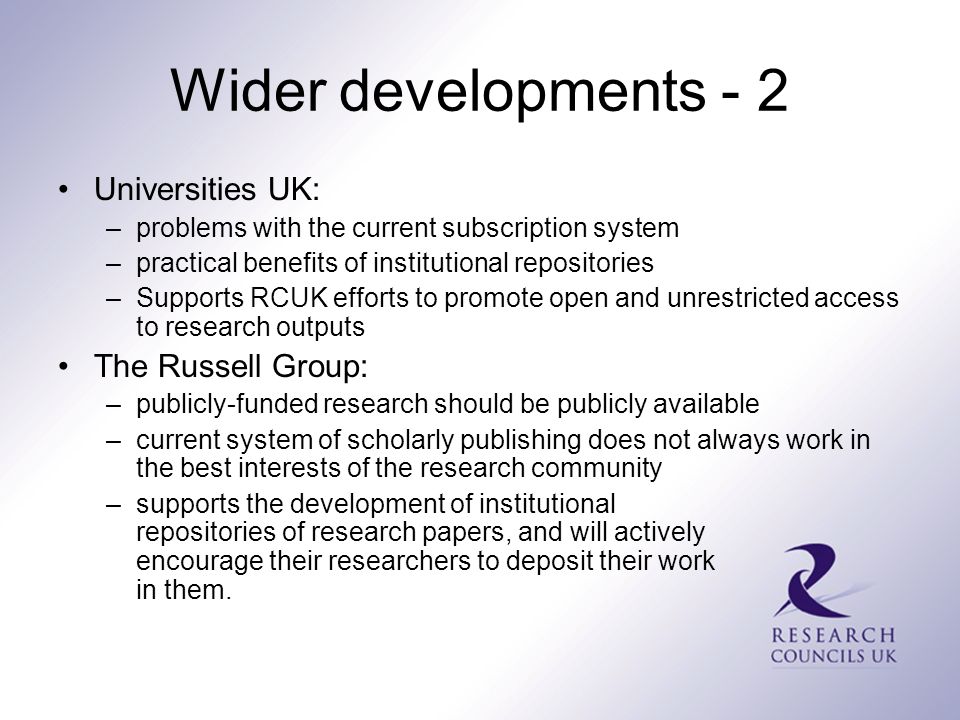 Wider developments - 2 Universities UK: –problems with the current subscription system –practical benefits of institutional repositories –Supports RCUK efforts to promote open and unrestricted access to research outputs The Russell Group: –publicly-funded research should be publicly available –current system of scholarly publishing does not always work in the best interests of the research community –supports the development of institutional repositories of research papers, and will actively encourage their researchers to deposit their work in them.