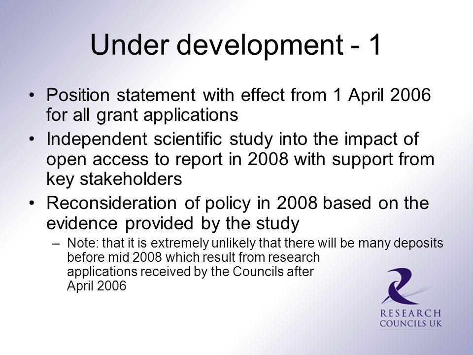 Under development - 1 Position statement with effect from 1 April 2006 for all grant applications Independent scientific study into the impact of open access to report in 2008 with support from key stakeholders Reconsideration of policy in 2008 based on the evidence provided by the study –Note: that it is extremely unlikely that there will be many deposits before mid 2008 which result from research applications received by the Councils after April 2006