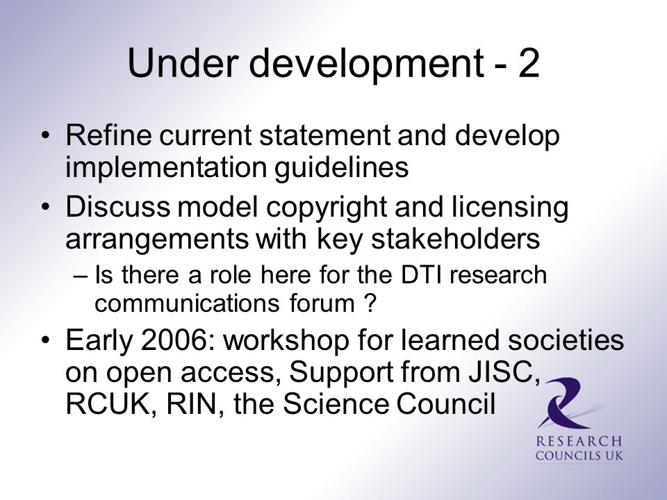 Under development - 2 Refine current statement and develop implementation guidelines Discuss model copyright and licensing arrangements with key stakeholders –Is there a role here for the DTI research communications forum .