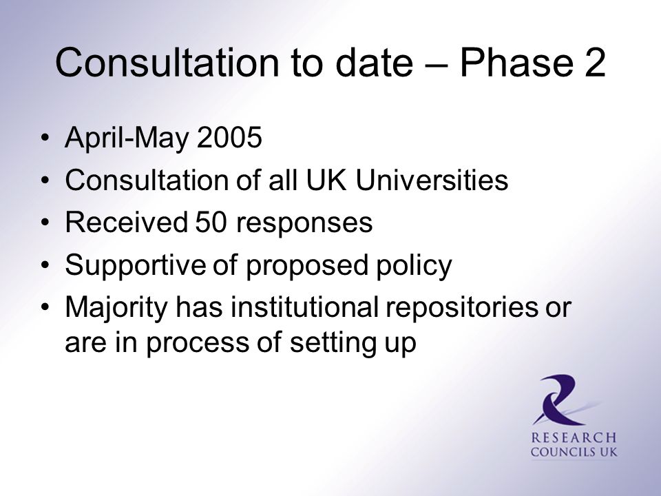 Consultation to date – Phase 2 April-May 2005 Consultation of all UK Universities Received 50 responses Supportive of proposed policy Majority has institutional repositories or are in process of setting up