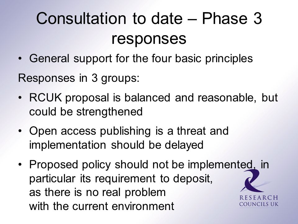 Consultation to date – Phase 3 responses General support for the four basic principles Responses in 3 groups: RCUK proposal is balanced and reasonable, but could be strengthened Open access publishing is a threat and implementation should be delayed Proposed policy should not be implemented, in particular its requirement to deposit, as there is no real problem with the current environment
