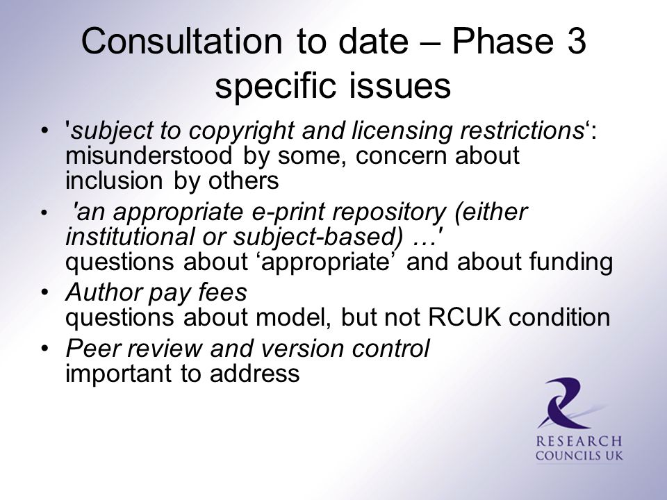 Consultation to date – Phase 3 specific issues subject to copyright and licensing restrictions‘: misunderstood by some, concern about inclusion by others an appropriate e-print repository (either institutional or subject-based) … questions about ‘appropriate’ and about funding Author pay fees questions about model, but not RCUK condition Peer review and version control important to address