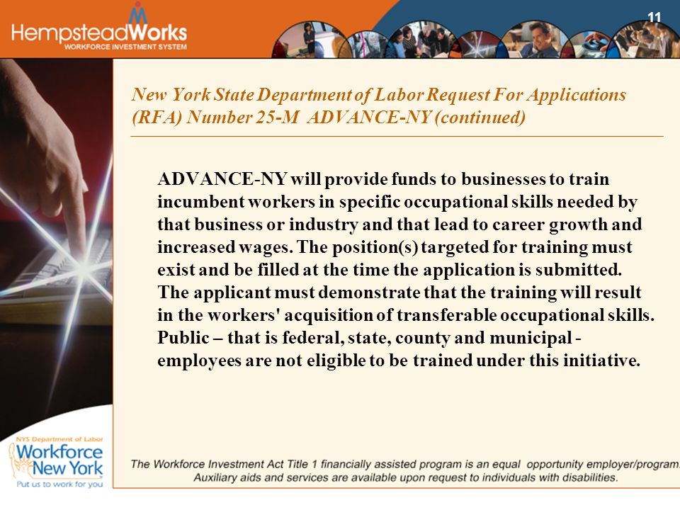 11 New York State Department of Labor Request For Applications (RFA) Number 25-M ADVANCE-NY (continued) ADVANCE-NY will provide funds to businesses to train incumbent workers in specific occupational skills needed by that business or industry and that lead to career growth and increased wages.