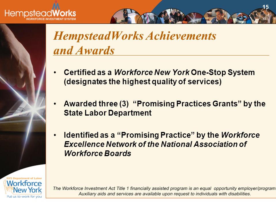 15 HempsteadWorks Achievements and Awards Certified as a Workforce New York One-Stop System (designates the highest quality of services) Awarded three (3) Promising Practices Grants by the State Labor Department Identified as a Promising Practice by the Workforce Excellence Network of the National Association of Workforce Boards