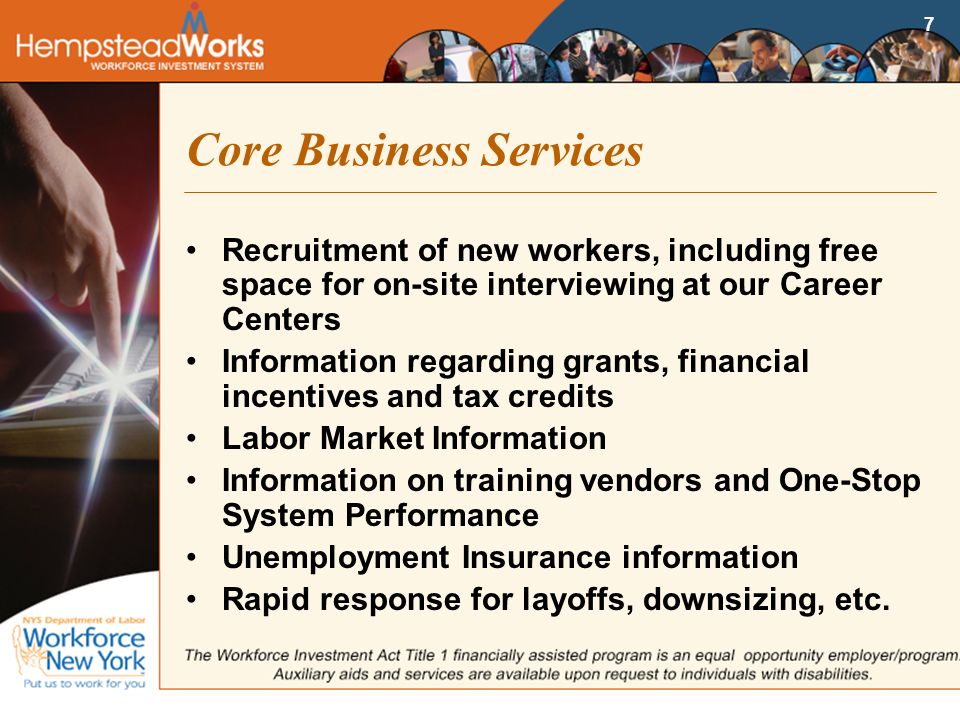 7 Core Business Services Recruitment of new workers, including free space for on-site interviewing at our Career Centers Information regarding grants, financial incentives and tax credits Labor Market Information Information on training vendors and One-Stop System Performance Unemployment Insurance information Rapid response for layoffs, downsizing, etc.