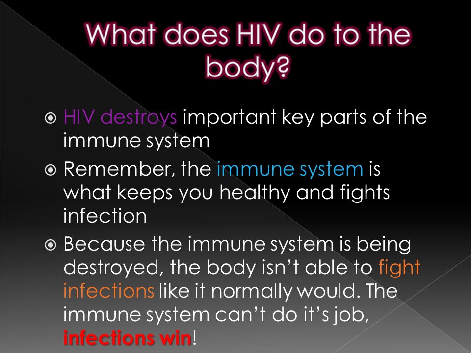  HIV destroys important key parts of the immune system  Remember, the immune system is what keeps you healthy and fights infection infections win  Because the immune system is being destroyed, the body isn’t able to fight infections like it normally would.