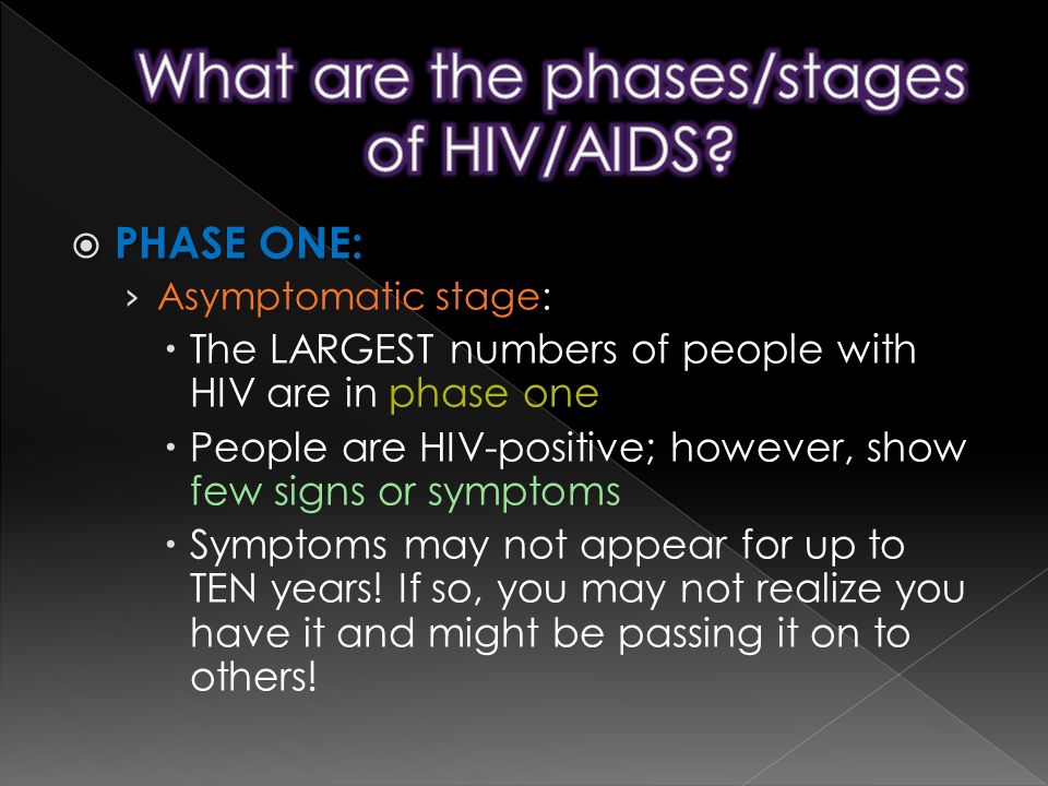  PHASE ONE: › Asymptomatic stage:  The LARGEST numbers of people with HIV are in phase one  People are HIV-positive; however, show few signs or symptoms  Symptoms may not appear for up to TEN years.