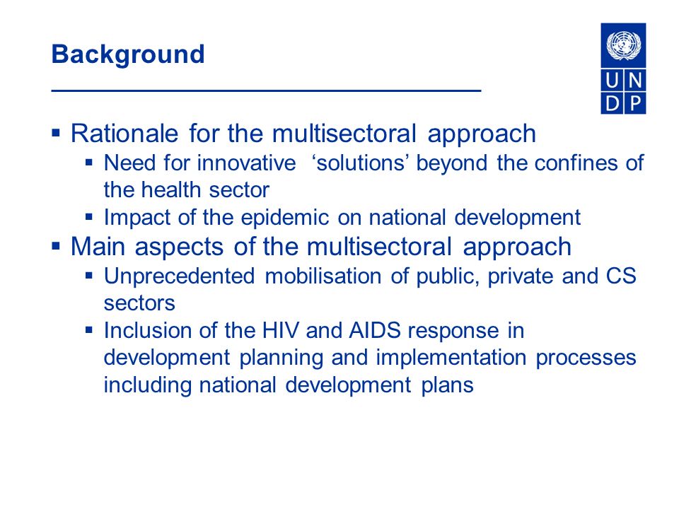 Background  Rationale for the multisectoral approach  Need for innovative ‘solutions’ beyond the confines of the health sector  Impact of the epidemic on national development  Main aspects of the multisectoral approach  Unprecedented mobilisation of public, private and CS sectors  Inclusion of the HIV and AIDS response in development planning and implementation processes including national development plans