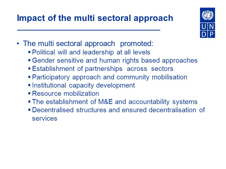 Impact of the multi sectoral approach The multi sectoral approach promoted:  Political will and leadership at all levels  Gender sensitive and human rights based approaches  Establishment of partnerships across sectors  Participatory approach and community mobilisation  Institutional capacity development  Resource mobilization  The establishment of M&E and accountability systems  Decentralised structures and ensured decentralisation of services