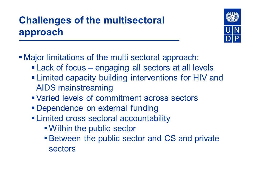 Challenges of the multisectoral approach  Major limitations of the multi sectoral approach:  Lack of focus – engaging all sectors at all levels  Limited capacity building interventions for HIV and AIDS mainstreaming  Varied levels of commitment across sectors  Dependence on external funding  Limited cross sectoral accountability  Within the public sector  Between the public sector and CS and private sectors
