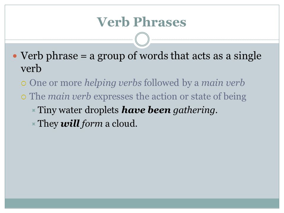 Verb Phrases Verb phrase = a group of words that acts as a single verb  One or more helping verbs followed by a main verb  The main verb expresses the action or state of being  Tiny water droplets have been gathering.