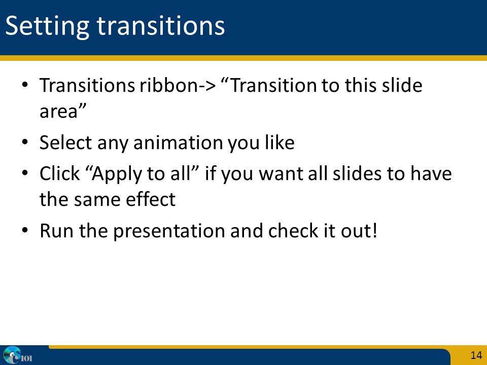 Setting transitions Transitions ribbon-> Transition to this slide area Select any animation you like Click Apply to all if you want all slides to have the same effect Run the presentation and check it out.