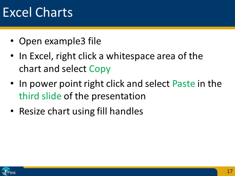 Excel Charts Open example3 file In Excel, right click a whitespace area of the chart and select Copy In power point right click and select Paste in the third slide of the presentation Resize chart using fill handles 17