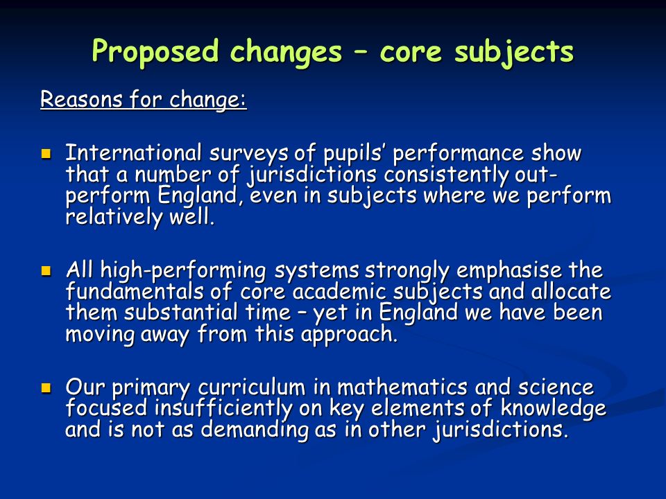 Proposed changes – core subjects Reasons for change: International surveys of pupils’ performance show that a number of jurisdictions consistently out- perform England, even in subjects where we perform relatively well.