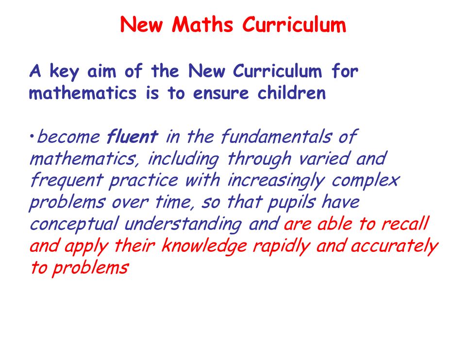 New Maths Curriculum A key aim of the New Curriculum for mathematics is to ensure children become fluent in the fundamentals of mathematics, including through varied and frequent practice with increasingly complex problems over time, so that pupils have conceptual understanding and are able to recall and apply their knowledge rapidly and accurately to problems