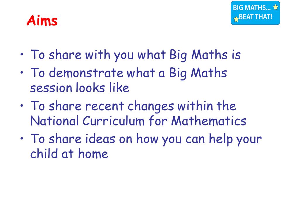 To share with you what Big Maths is To demonstrate what a Big Maths session looks like To share recent changes within the National Curriculum for Mathematics To share ideas on how you can help your child at home Aims
