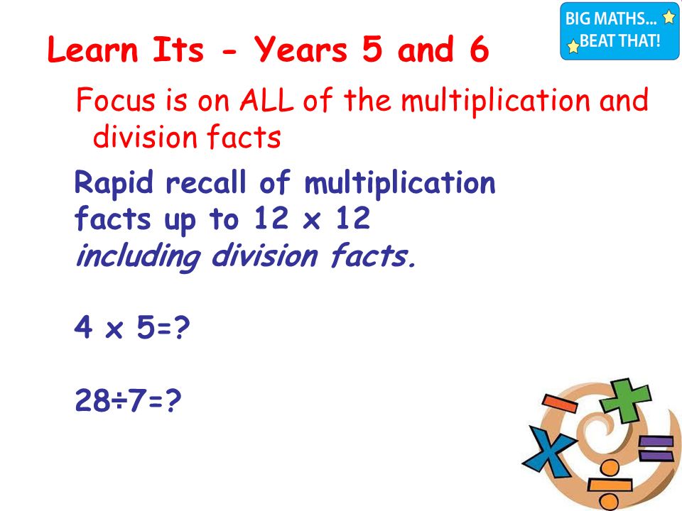 Focus is on ALL of the multiplication and division facts Learn Its - Years 5 and 6 4+9=13 4+8=12 4+7=11 3+8=11 3+9=12 Rapid recall of 10x tables facts 6+7=13 4+9=13 4+8=12 4+7=11 3+8=11 3+9=12 Rapid recall of 10x tables facts 6+7=13 Rapid recall of multiplication facts up to 12 x 12 including division facts.