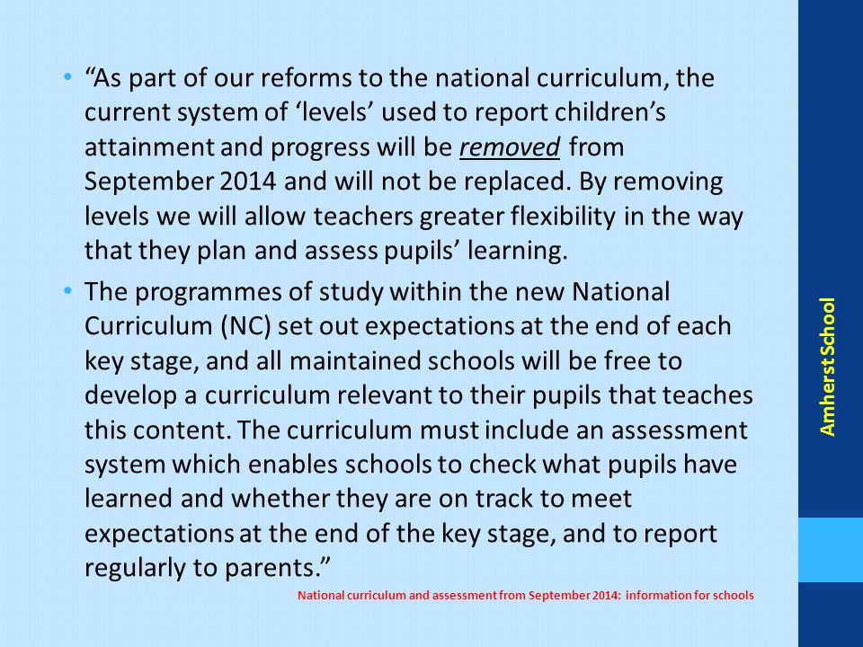As part of our reforms to the national curriculum, the current system of ‘levels’ used to report children’s attainment and progress will be removed from September 2014 and will not be replaced.