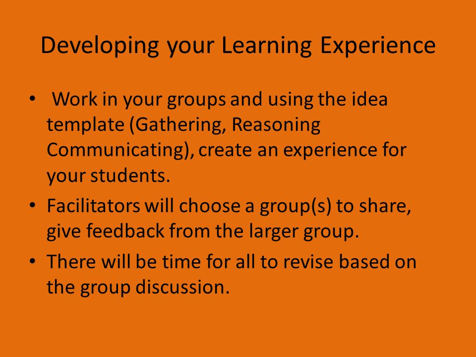 Developing your Learning Experience Work in your groups and using the idea template (Gathering, Reasoning Communicating), create an experience for your students.