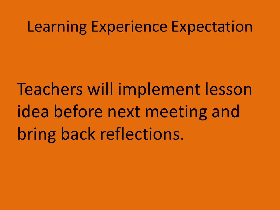 Learning Experience Expectation Teachers will implement lesson idea before next meeting and bring back reflections.