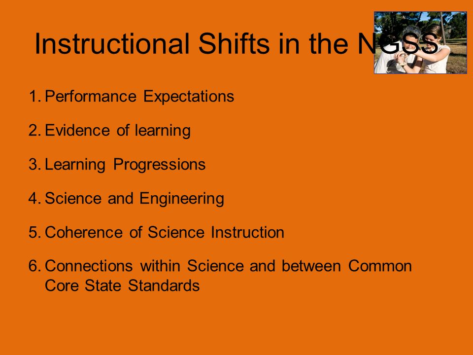 Instructional Shifts in the NGSS 1.Performance Expectations 2.Evidence of learning 3.Learning Progressions 4.Science and Engineering 5.Coherence of Science Instruction 6.Connections within Science and between Common Core State Standards