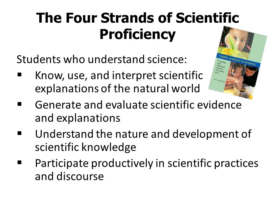 The Four Strands of Scientific Proficiency Students who understand science:  Know, use, and interpret scientific explanations of the natural world  Generate and evaluate scientific evidence and explanations  Understand the nature and development of scientific knowledge  Participate productively in scientific practices and discourse