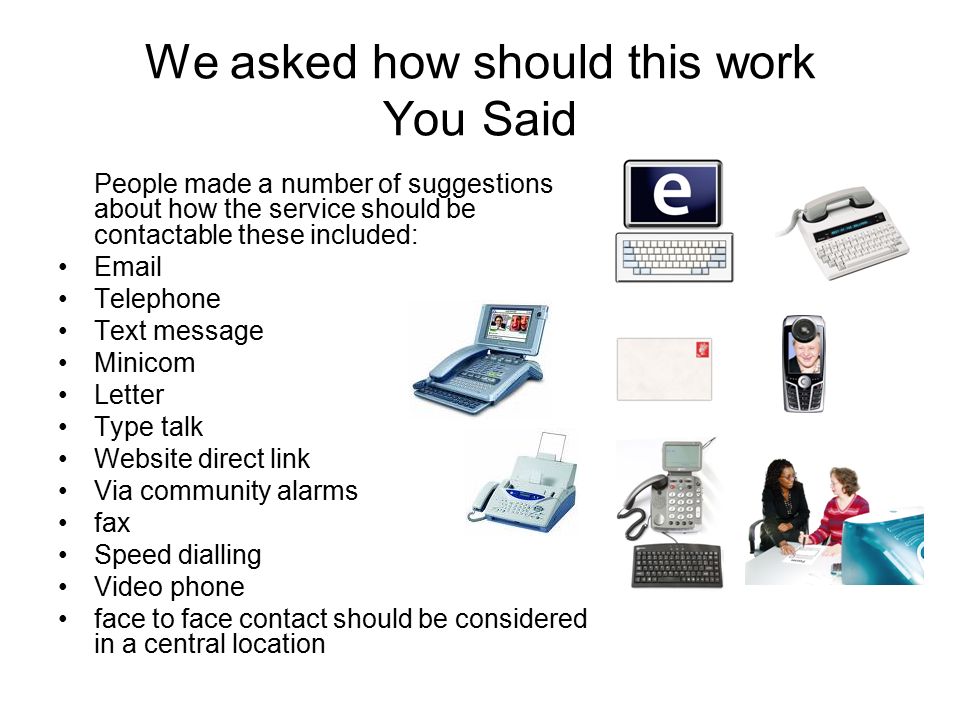 We asked how should this work You Said People made a number of suggestions about how the service should be contactable these included:  Telephone Text message Minicom Letter Type talk Website direct link Via community alarms fax Speed dialling Video phone face to face contact should be considered in a central location