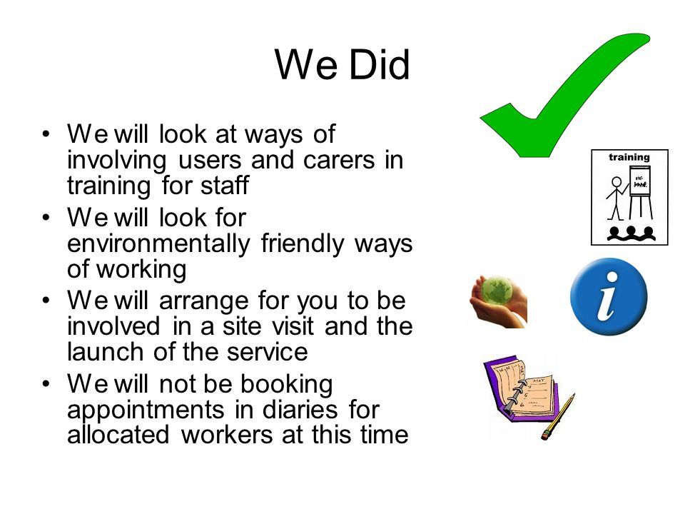 We Did We will look at ways of involving users and carers in training for staff We will look for environmentally friendly ways of working We will arrange for you to be involved in a site visit and the launch of the service We will not be booking appointments in diaries for allocated workers at this time