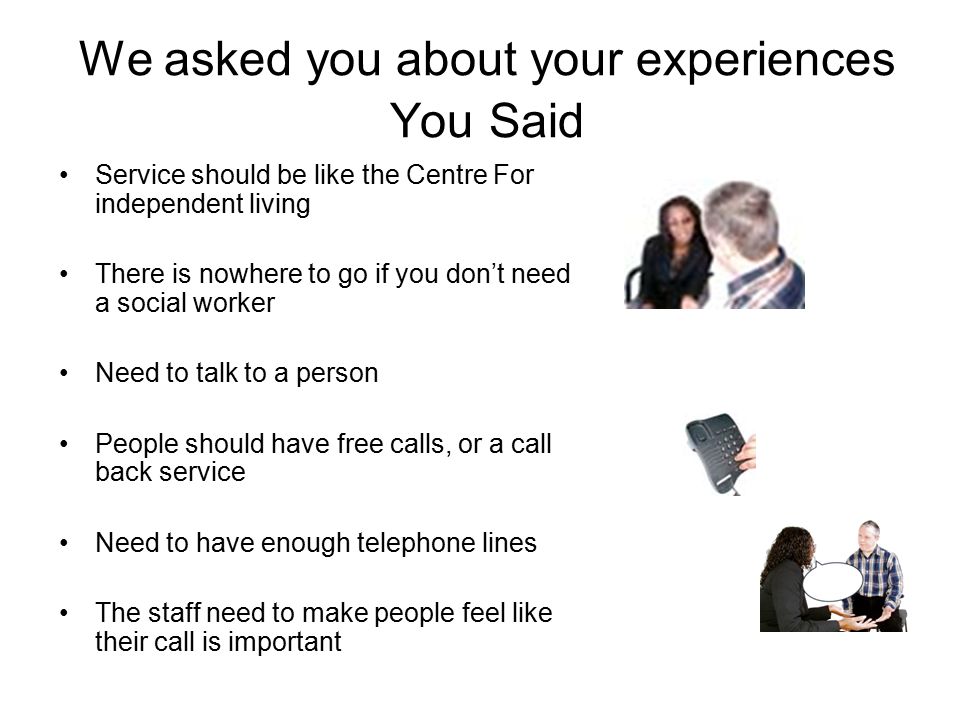 We asked you about your experiences You Said Service should be like the Centre For independent living There is nowhere to go if you don’t need a social worker Need to talk to a person People should have free calls, or a call back service Need to have enough telephone lines The staff need to make people feel like their call is important
