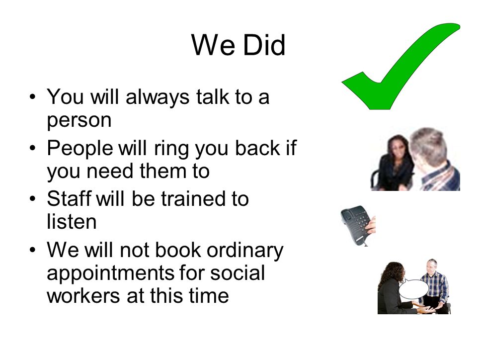 We Did You will always talk to a person People will ring you back if you need them to Staff will be trained to listen We will not book ordinary appointments for social workers at this time