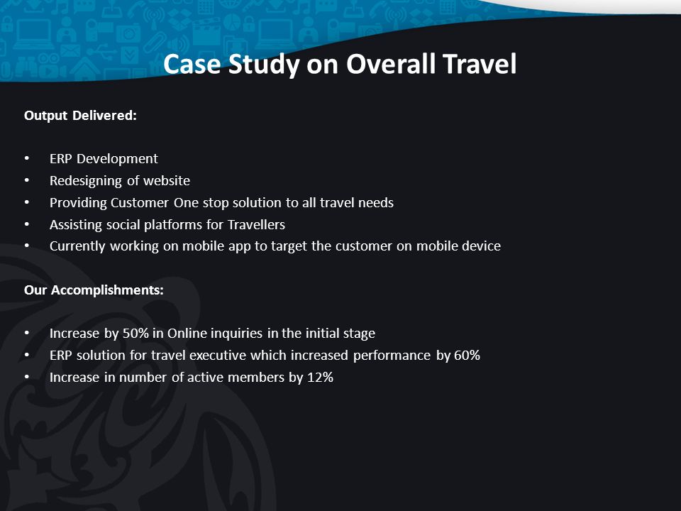 Case Study on Overall Travel Output Delivered: ERP Development Redesigning of website Providing Customer One stop solution to all travel needs Assisting social platforms for Travellers Currently working on mobile app to target the customer on mobile device Our Accomplishments: Increase by 50% in Online inquiries in the initial stage ERP solution for travel executive which increased performance by 60% Increase in number of active members by 12%