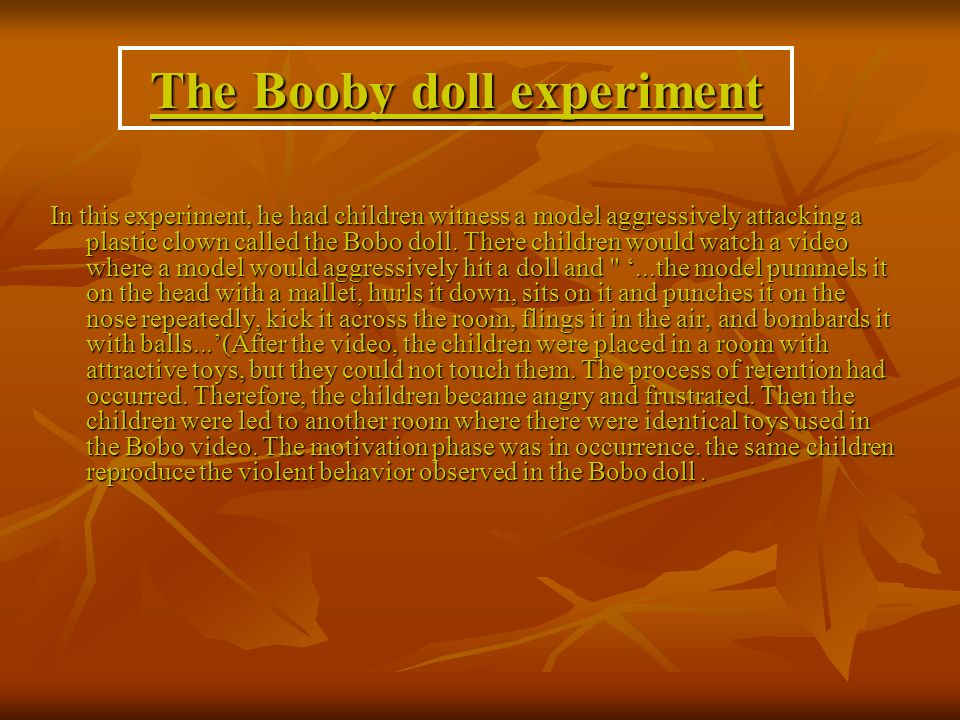 The Booby doll experiment In this experiment, he had children witness a model aggressively attacking a plastic clown called the Bobo doll.