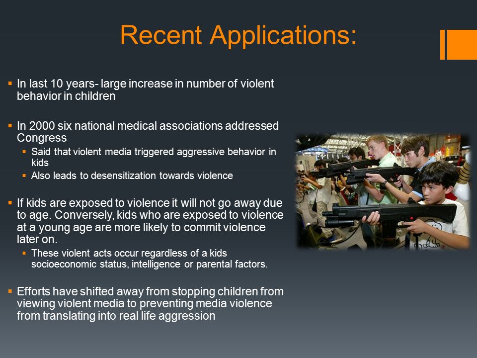 Recent Applications:  In last 10 years- large increase in number of violent behavior in children  In 2000 six national medical associations addressed Congress  Said that violent media triggered aggressive behavior in kids  Also leads to desensitization towards violence  If kids are exposed to violence it will not go away due to age.