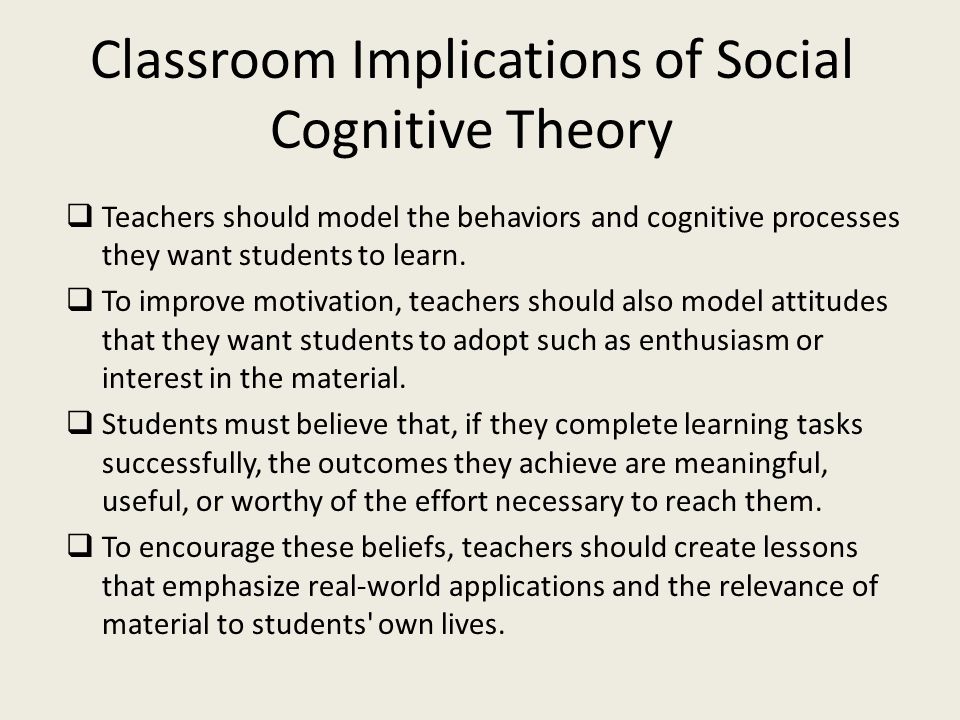 Classroom Implications of Social Cognitive Theory  Teachers should model the behaviors and cognitive processes they want students to learn.