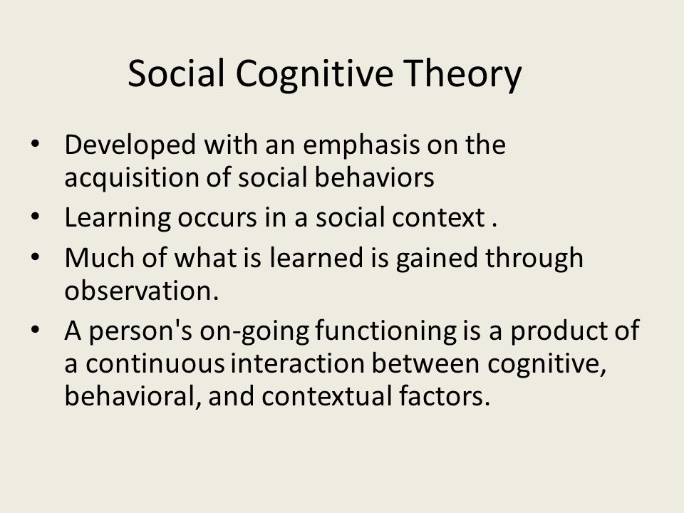 Social Cognitive Theory Developed with an emphasis on the acquisition of social behaviors Learning occurs in a social context.