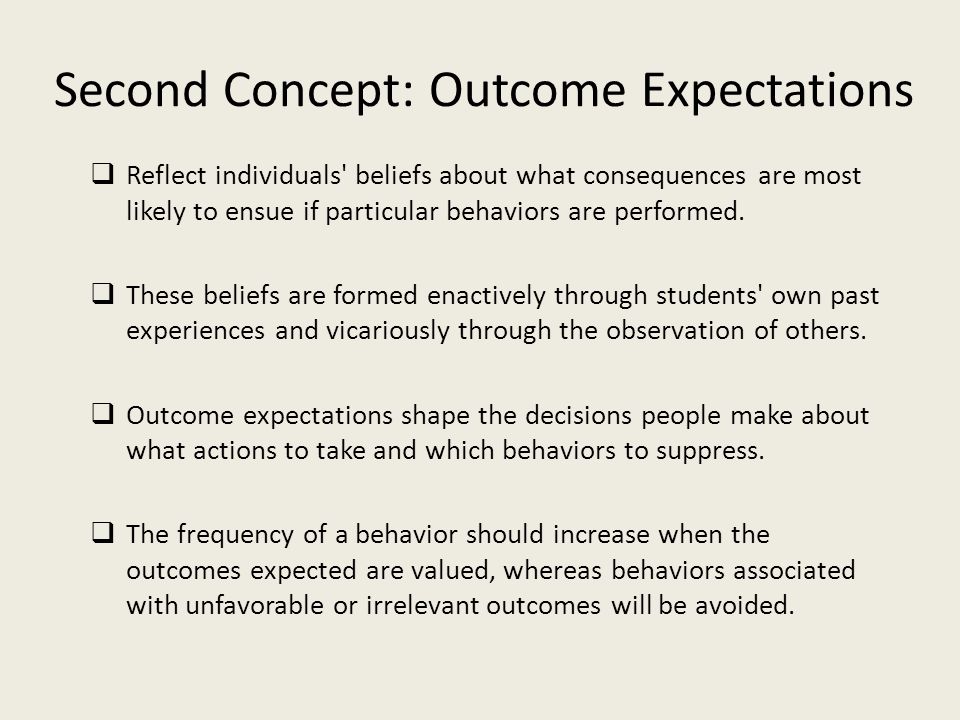 Second Concept: Outcome Expectations  Reflect individuals beliefs about what consequences are most likely to ensue if particular behaviors are performed.