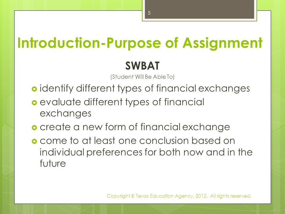 Introduction-Purpose of Assignment SWBAT (Student Will Be Able To)  identify different types of financial exchanges  evaluate different types of financial exchanges  create a new form of financial exchange  come to at least one conclusion based on individual preferences for both now and in the future Copyright © Texas Education Agency, 2012.
