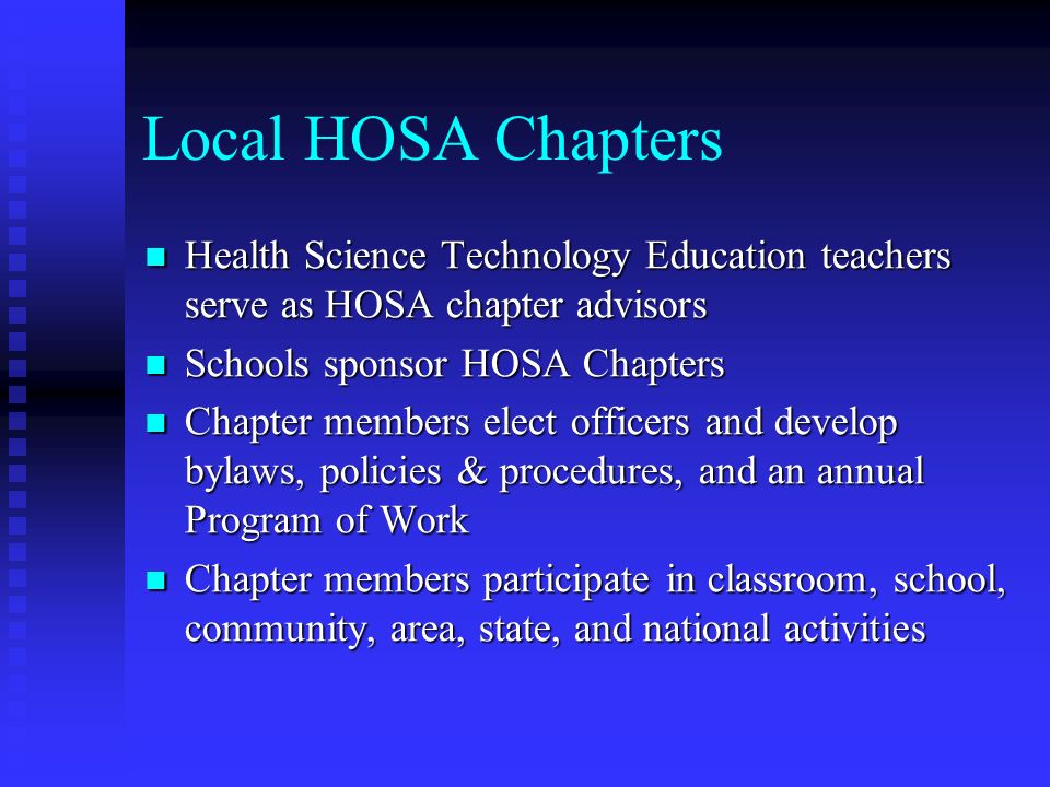 Local HOSA Chapters Health Science Technology Education teachers serve as HOSA chapter advisors Health Science Technology Education teachers serve as HOSA chapter advisors Schools sponsor HOSA Chapters Schools sponsor HOSA Chapters Chapter members elect officers and develop bylaws, policies & procedures, and an annual Program of Work Chapter members elect officers and develop bylaws, policies & procedures, and an annual Program of Work Chapter members participate in classroom, school, community, area, state, and national activities Chapter members participate in classroom, school, community, area, state, and national activities